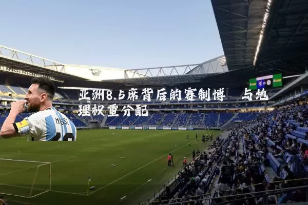 亚洲8.5席背后的赛制博弈与地理权重分配